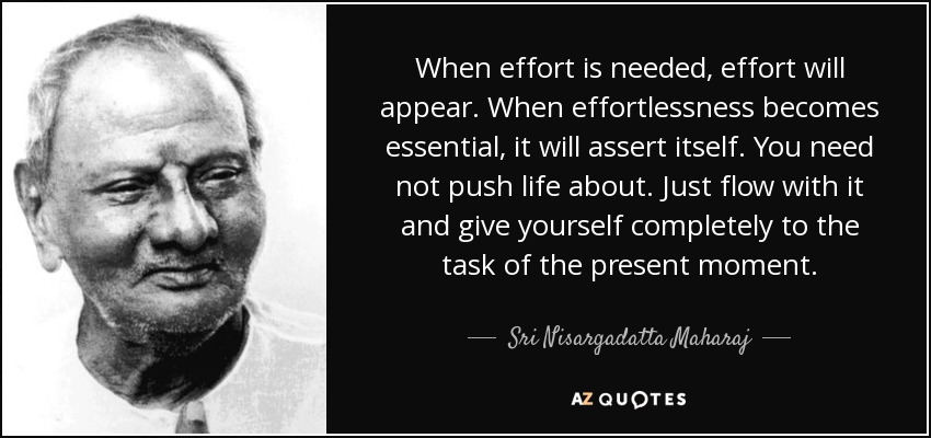 When effort is needed, effort will appear. When effortlessness becomes essential, it will assert itself. You need not push life about. Just flow with it and give yourself completely to the task of the present moment. - Sri Nisargadatta Maharaj