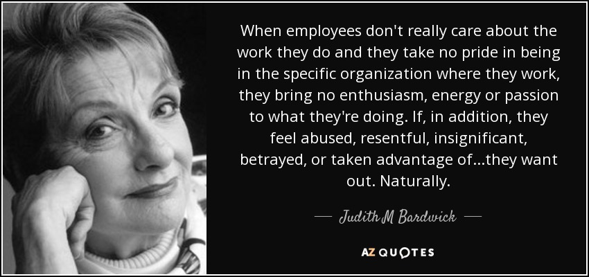 When employees don't really care about the work they do and they take no pride in being in the specific organization where they work, they bring no enthusiasm, energy or passion to what they're doing. If, in addition, they feel abused, resentful, insignificant, betrayed, or taken advantage of...they want out. Naturally. - Judith M Bardwick