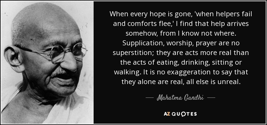 When every hope is gone, 'when helpers fail and comforts flee,' I find that help arrives somehow, from I know not where. Supplication, worship, prayer are no superstition; they are acts more real than the acts of eating, drinking, sitting or walking. It is no exaggeration to say that they alone are real, all else is unreal. - Mahatma Gandhi