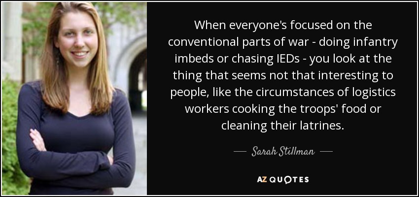 When everyone's focused on the conventional parts of war - doing infantry imbeds or chasing IEDs - you look at the thing that seems not that interesting to people, like the circumstances of logistics workers cooking the troops' food or cleaning their latrines. - Sarah Stillman