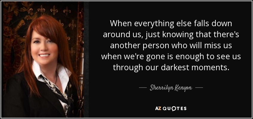 When everything else falls down around us, just knowing that there's another person who will miss us when we're gone is enough to see us through our darkest moments. - Sherrilyn Kenyon