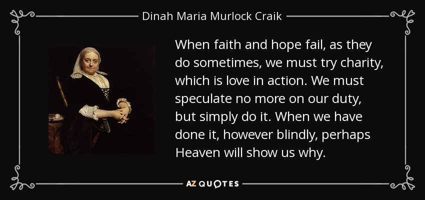 When faith and hope fail, as they do sometimes, we must try charity, which is love in action. We must speculate no more on our duty, but simply do it. When we have done it, however blindly, perhaps Heaven will show us why. - Dinah Maria Murlock Craik