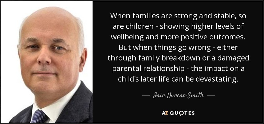 When families are strong and stable, so are children - showing higher levels of wellbeing and more positive outcomes. But when things go wrong - either through family breakdown or a damaged parental relationship - the impact on a child's later life can be devastating. - Iain Duncan Smith