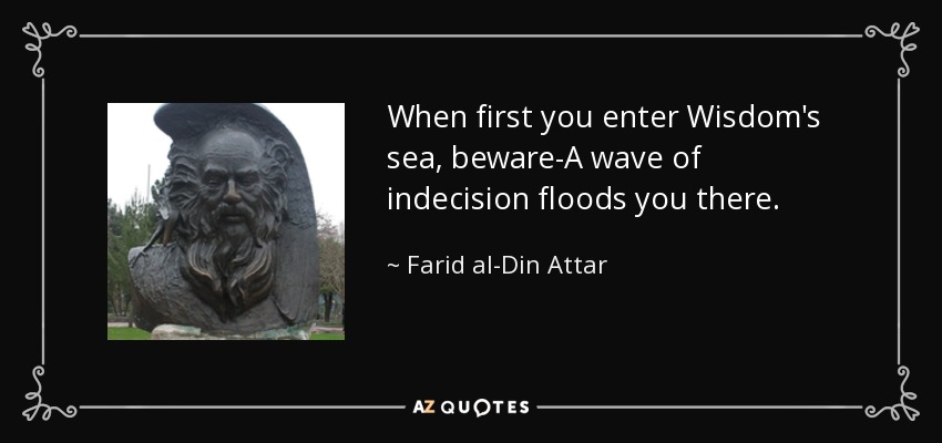 When first you enter Wisdom's sea, beware-A wave of indecision floods you there. - Farid al-Din Attar
