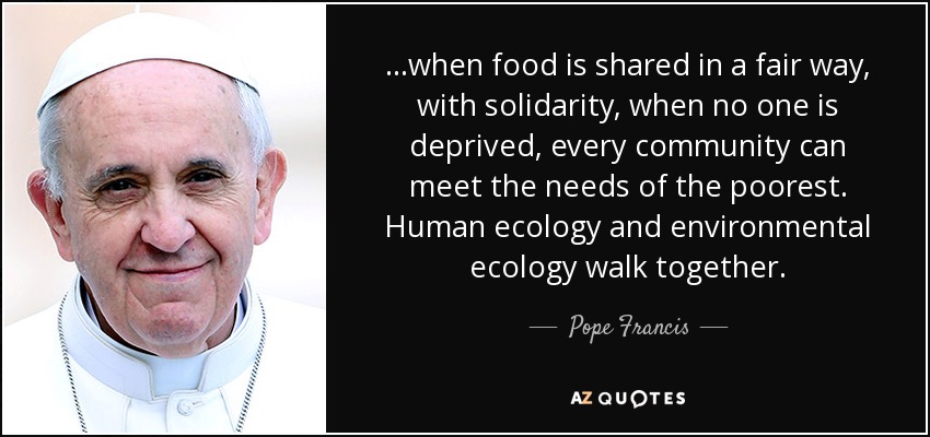 ...when food is shared in a fair way, with solidarity, when no one is deprived, every community can meet the needs of the poorest. Human ecology and environmental ecology walk together. - Pope Francis