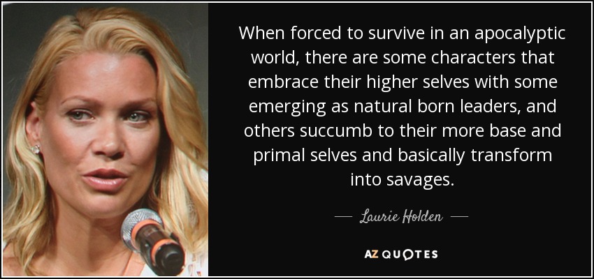 When forced to survive in an apocalyptic world, there are some characters that embrace their higher selves with some emerging as natural born leaders, and others succumb to their more base and primal selves and basically transform into savages. - Laurie Holden