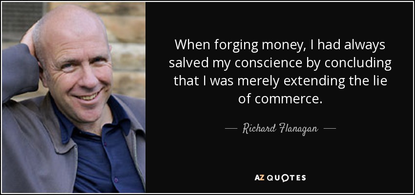 When forging money, I had always salved my conscience by concluding that I was merely extending the lie of commerce. - Richard Flanagan