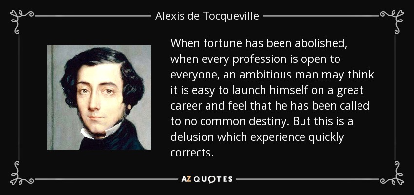 When fortune has been abolished, when every profession is open to everyone, an ambitious man may think it is easy to launch himself on a great career and feel that he has been called to no common destiny. But this is a delusion which experience quickly corrects. - Alexis de Tocqueville