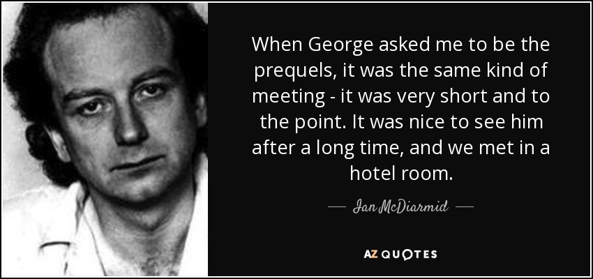 When George asked me to be the prequels, it was the same kind of meeting - it was very short and to the point. It was nice to see him after a long time, and we met in a hotel room. - Ian McDiarmid