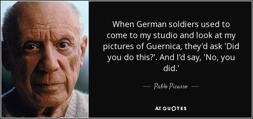 When German soldiers used to come to my studio and look at my pictures of Guernica, they'd ask 'Did you do this?'. And I'd say, 'No, you did.' - Pablo Picasso
