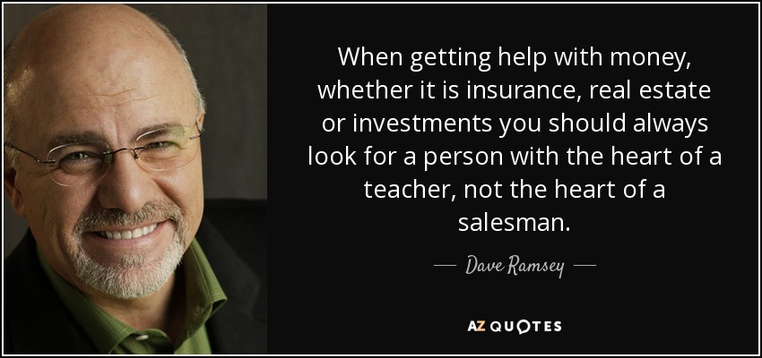 When getting help with money, whether it is insurance, real estate or investments you should always look for a person with the heart of a teacher, not the heart of a salesman. - Dave Ramsey