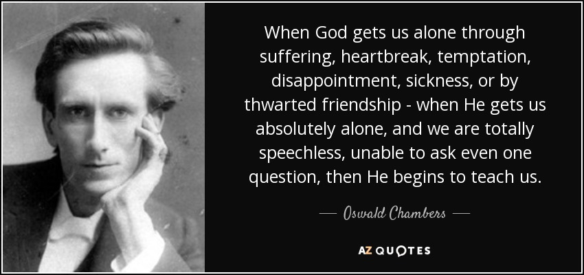 When God gets us alone through suffering, heartbreak, temptation, disappointment, sickness, or by thwarted friendship - when He gets us absolutely alone, and we are totally speechless, unable to ask even one question, then He begins to teach us. - Oswald Chambers
