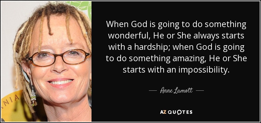 When God is going to do something wonderful, He or She always starts with a hardship; when God is going to do something amazing, He or She starts with an impossibility. - Anne Lamott