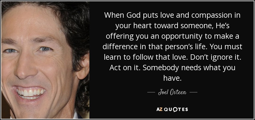 When God puts love and compassion in your heart toward someone, He’s offering you an opportunity to make a difference in that person’s life. You must learn to follow that love. Don’t ignore it. Act on it. Somebody needs what you have. - Joel Osteen