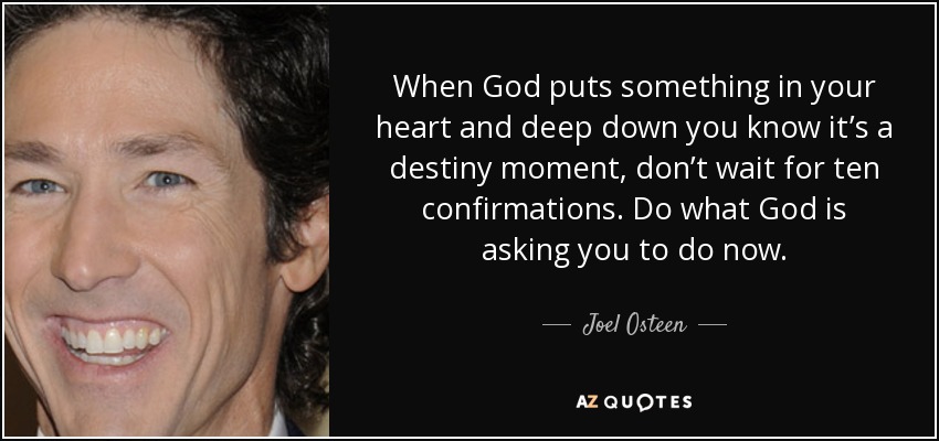 When God puts something in your heart and deep down you know it’s a destiny moment, don’t wait for ten confirmations. Do what God is asking you to do now. - Joel Osteen