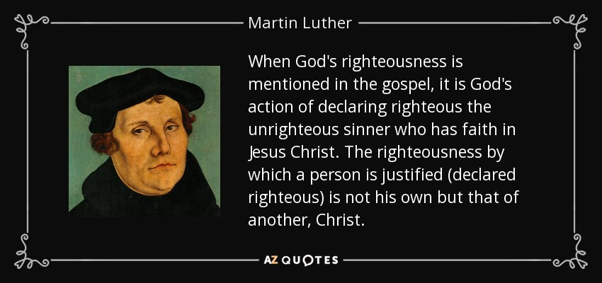 When God's righteousness is mentioned in the gospel, it is God's action of declaring righteous the unrighteous sinner who has faith in Jesus Christ. The righteousness by which a person is justified (declared righteous) is not his own but that of another, Christ. - Martin Luther