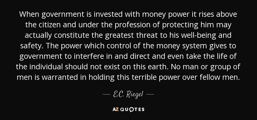 When government is invested with money power it rises above the citizen and under the profession of protecting him may actually constitute the greatest threat to his well-being and safety. The power which control of the money system gives to government to interfere in and direct and even take the life of the individual should not exist on this earth. No man or group of men is warranted in holding this terrible power over fellow men. - E.C. Riegel