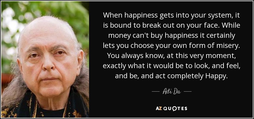 When happiness gets into your system, it is bound to break out on your face. While money can't buy happiness it certainly lets you choose your own form of misery. You always know, at this very moment, exactly what it would be to look, and feel, and be, and act completely Happy. - Adi Da