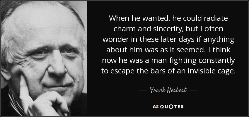 When he wanted, he could radiate charm and sincerity, but I often wonder in these later days if anything about him was as it seemed. I think now he was a man fighting constantly to escape the bars of an invisible cage. - Frank Herbert