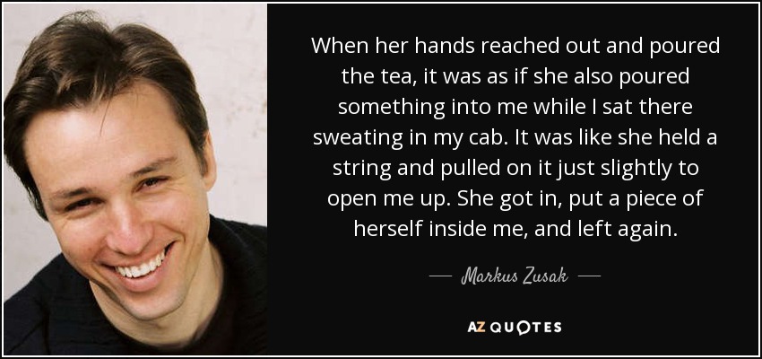 When her hands reached out and poured the tea, it was as if she also poured something into me while I sat there sweating in my cab. It was like she held a string and pulled on it just slightly to open me up. She got in, put a piece of herself inside me, and left again. - Markus Zusak