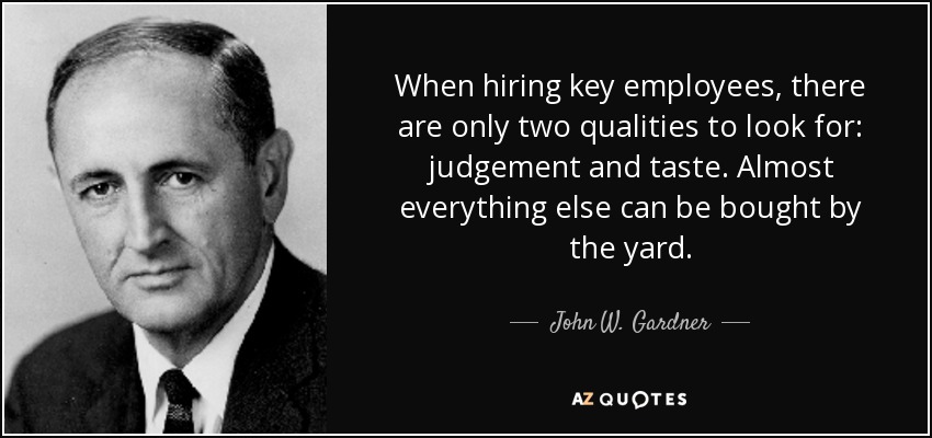 When hiring key employees, there are only two qualities to look for: judgement and taste. Almost everything else can be bought by the yard. - John W. Gardner