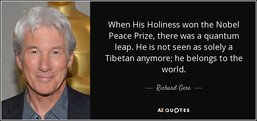 When His Holiness won the Nobel Peace Prize, there was a quantum leap. He is not seen as solely a Tibetan anymore; he belongs to the world. - Richard Gere