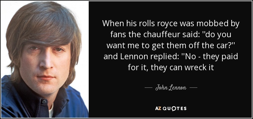 When his rolls royce was mobbed by fans the chauffeur said: ''do you want me to get﻿ them off the car?'' and Lennon replied: ''No - they paid for it, they can wreck it - John Lennon