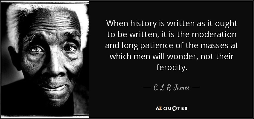 When history is written as it ought to be written, it is the moderation and long patience of the masses at which men will wonder, not their ferocity. - C. L. R. James