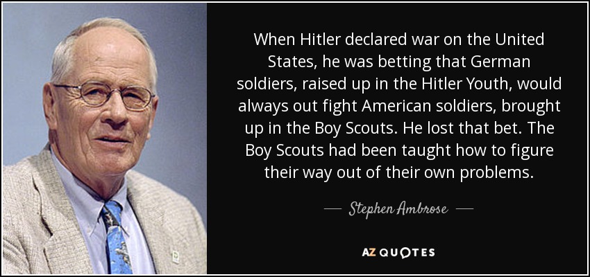 When Hitler declared war on the United States, he was betting that German soldiers, raised up in the Hitler Youth, would always out fight American soldiers, brought up in the Boy Scouts. He lost that bet. The Boy Scouts had been taught how to figure their way out of their own problems. - Stephen Ambrose