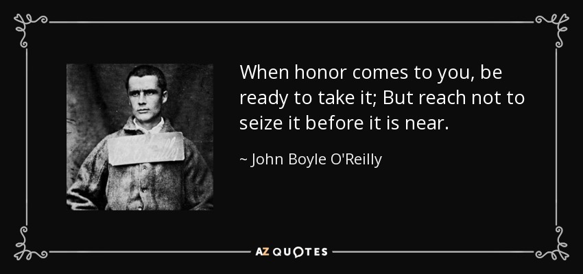 When honor comes to you, be ready to take it; But reach not to seize it before it is near. - John Boyle O'Reilly