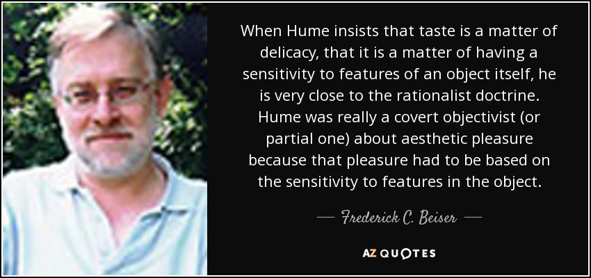 When Hume insists that taste is a matter of delicacy, that it is a matter of having a sensitivity to features of an object itself, he is very close to the rationalist doctrine. Hume was really a covert objectivist (or partial one) about aesthetic pleasure because that pleasure had to be based on the sensitivity to features in the object. - Frederick C. Beiser