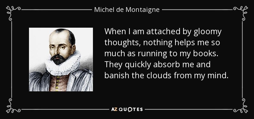 When I am attached by gloomy thoughts, nothing helps me so much as running to my books. They quickly absorb me and banish the clouds from my mind. - Michel de Montaigne