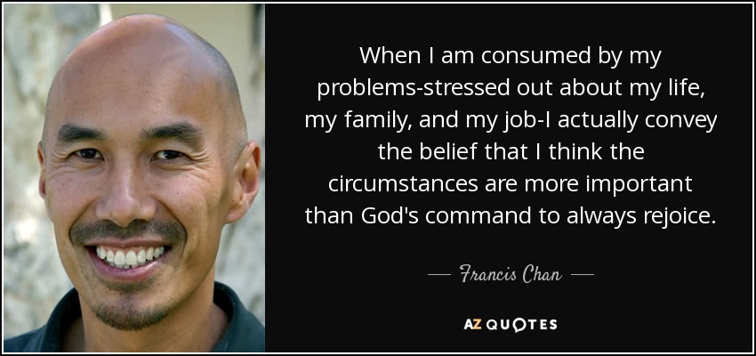 When I am consumed by my problems-stressed out about my life, my family, and my job-I actually convey the belief that I think the circumstances are more important than God's command to always rejoice. - Francis Chan