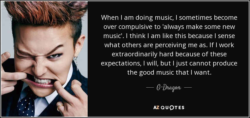 When I am doing music, I sometimes become over compulsive to 'always make some new music'. I think I am like this because I sense what others are perceiving me as. If I work extraordinarily hard because of these expectations, I will, but I just cannot produce the good music that I want. - G-Dragon