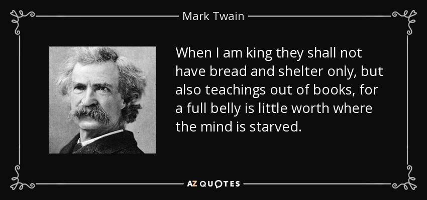 When I am king they shall not have bread and shelter only, but also teachings out of books, for a full belly is little worth where the mind is starved. - Mark Twain