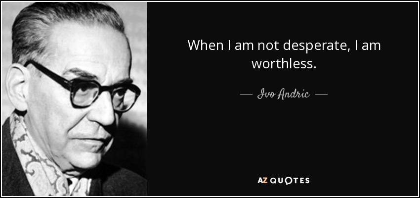 When I am not desperate, I am worthless. - Ivo Andric