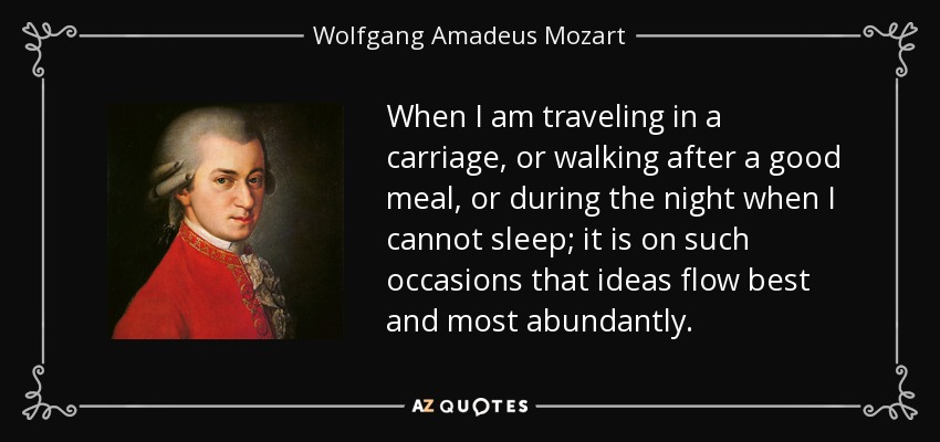 When I am traveling in a carriage, or walking after a good meal, or during the night when I cannot sleep; it is on such occasions that ideas flow best and most abundantly. - Wolfgang Amadeus Mozart