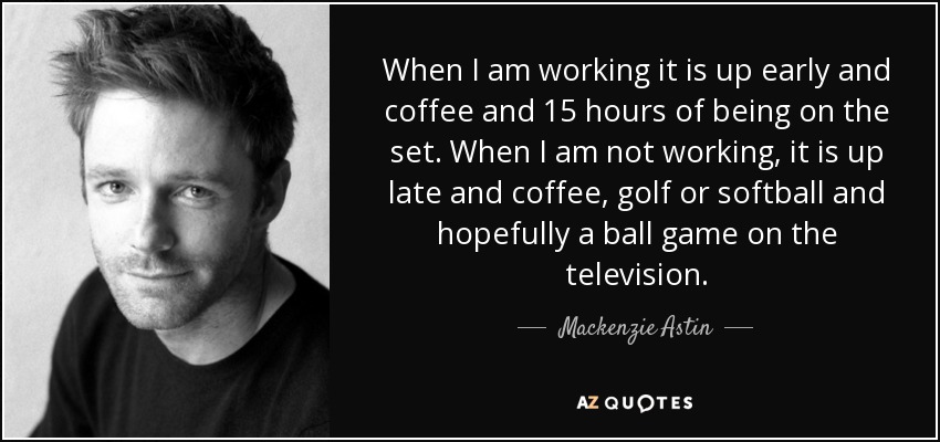 When I am working it is up early and coffee and 15 hours of being on the set. When I am not working, it is up late and coffee, golf or softball and hopefully a ball game on the television. - Mackenzie Astin