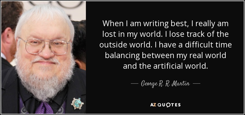 When I am writing best, I really am lost in my world. I lose track of the outside world. I have a difficult time balancing between my real world and the artificial world. - George R. R. Martin