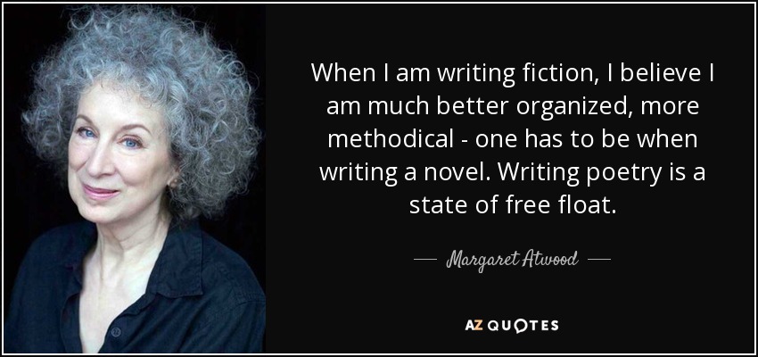 When I am writing fiction, I believe I am much better organized, more methodical - one has to be when writing a novel. Writing poetry is a state of free float. - Margaret Atwood