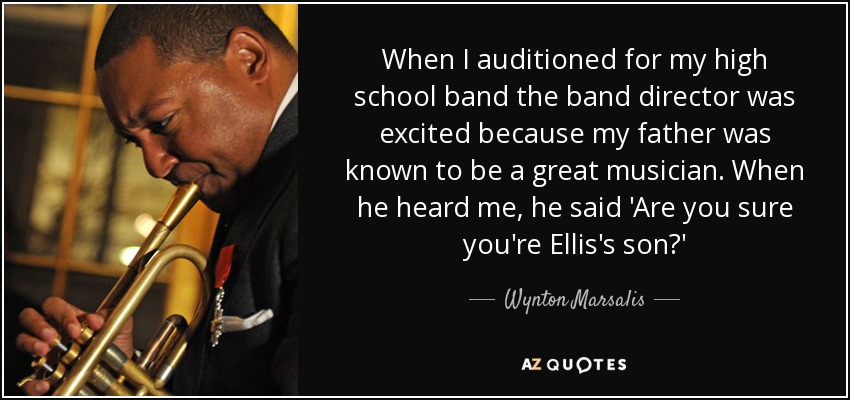 When I auditioned for my high school band the band director was excited because my father was known to be a great musician. When he heard me, he said 'Are you sure you're Ellis's son?' - Wynton Marsalis