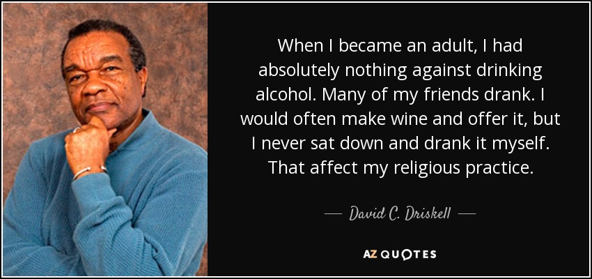 When I became an adult, I had absolutely nothing against drinking alcohol. Many of my friends drank. I would often make wine and offer it, but I never sat down and drank it myself. That affect my religious practice. - David C. Driskell