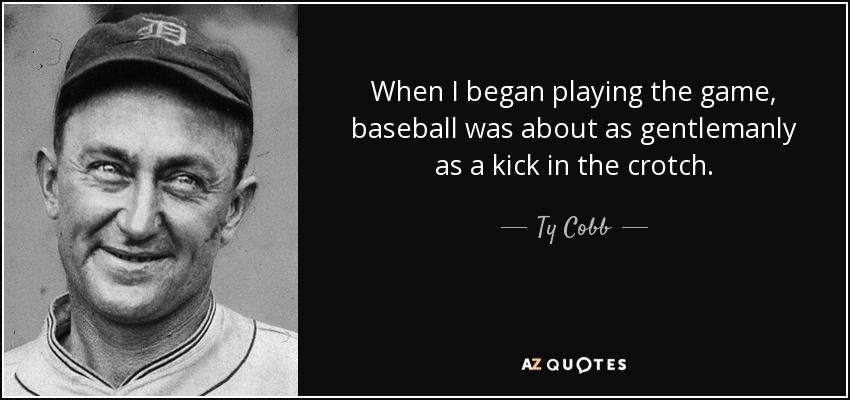When I began playing the game, baseball was about as gentlemanly as a kick in the crotch. - Ty Cobb