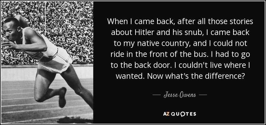 When I came back, after all those stories about Hitler and his snub, I came back to my native country, and I could not ride in the front of the bus. I had to go to the back door. I couldn't live where I wanted. Now what's the difference? - Jesse Owens