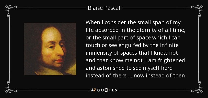 When I consider the small span of my life absorbed in the eternity of all time, or the small part of space which I can touch or see engulfed by the infinite immensity of spaces that I know not and that know me not, I am frightened and astonished to see myself here instead of there … now instead of then. - Blaise Pascal