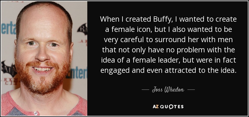 When I created Buffy, I wanted to create a female icon, but I also wanted to be very careful to surround her with men that not only have no problem with the idea of a female leader, but were in fact engaged and even attracted to the idea. - Joss Whedon