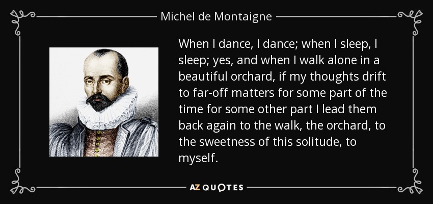 When I dance, I dance; when I sleep, I sleep; yes, and when I walk alone in a beautiful orchard, if my thoughts drift to far-off matters for some part of the time for some other part I lead them back again to the walk, the orchard, to the sweetness of this solitude, to myself. - Michel de Montaigne
