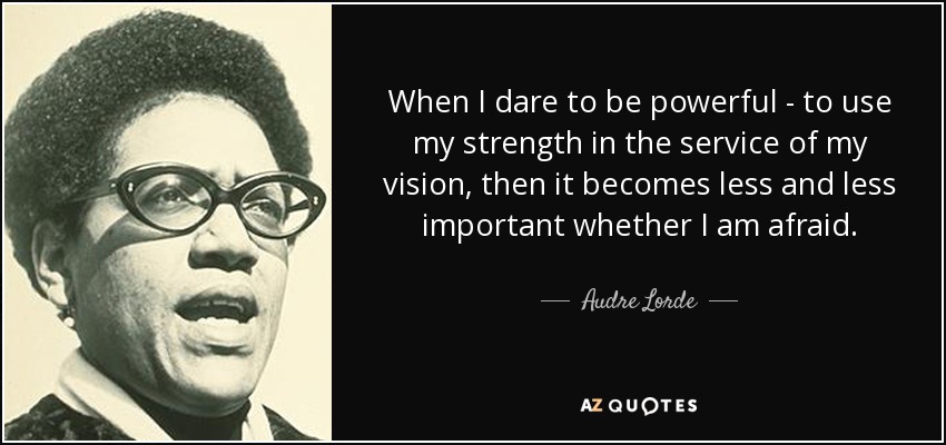 When I dare to be powerful - to use my strength in the service of my vision, then it becomes less and less important whether I am afraid. - Audre Lorde