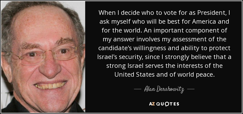 When I decide who to vote for as President, I ask myself who will be best for America and for the world. An important component of my answer involves my assessment of the candidate's willingness and ability to protect Israel's security, since I strongly believe that a strong Israel serves the interests of the United States and of world peace. - Alan Dershowitz
