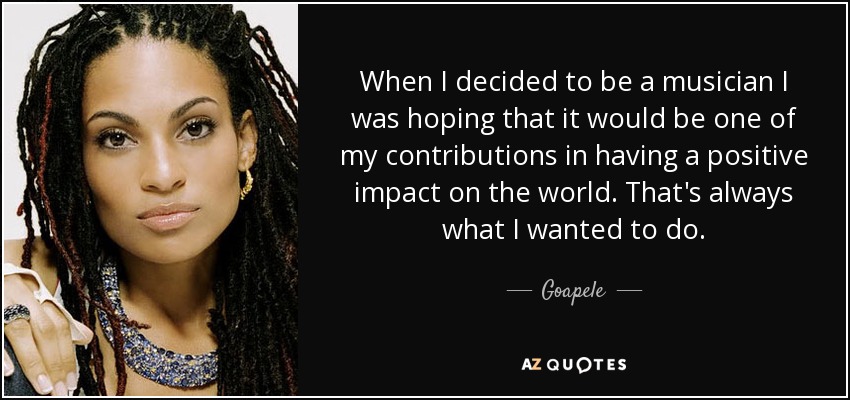 When I decided to be a musician I was hoping that it would be one of my contributions in having a positive impact on the world. That's always what I wanted to do. - Goapele